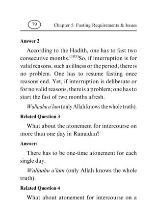 Answer 2
According to the Hadith, one has to fast two
consecutive months.(105)So, if interruption is for
validreasons,suchasillnessortheperiod,thereis
no problem. One has to resume fasting once
reasons end. Yet, if interruption is deliberate or
fornovalidreasons,thereisaproblem;onehasto
start the fast of two months afresh.
Wallaahua'lam(onlyAllahknowsthewholetruth).
Related Question 3
What about the atonement for intercourse on
more than one day in Ramadan?
Answer:
There has to be one-time atonement for each
single day.
Wallaahu a'lam (only Allah knows the whole
truth).
Related Question 4
What about atonement for intercourse on a
Chapter 5: Fasting Requirements & Issues79
 