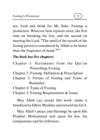 sex, food and drink for My Sake. Fasting is
protection. Whoever fasts rejoices twice, the first
time on breaking the fast, and the second on
meeting the Lord. "The smell of the mouth of the
fasting person is considered by Allah to be better
than the fragrance of musk."
(1)
The book has five chapters:
Chapter 1: Statements from the Qur'an
Prescribing Fasting
Chapter 2: Fasting: Definition & Prescription
Chapter 3: Virtues of Fasting and Traits of
Ramadan
Chapter 4: Types of Fasting
Chapter 5: Fasting Requirements & Issues
May Allah (N) accept this work, make it
beneficial to fellow Muslims and reward me for it.
May Allah's peace and blessings be upon His
Prophet Mohammad and upon his kin, his
companions and his followers.
Fasting Is Protection 8
 