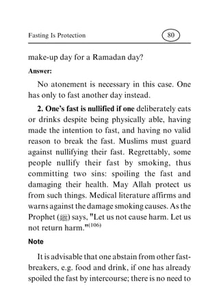 make-up day for a Ramadan day?
Answer:
No atonement is necessary in this case. One
has only to fast another day instead.
2. One's fast is nullified if one deliberatelyeats
or drinks despite being physically able, having
made the intention to fast, and having no valid
reason to break the fast. Muslims must guard
against nullifying their fast. Regrettably, some
people nullify their fast by smoking, thus
committing two sins: spoiling the fast and
damaging their health. May Allah protect us
from such things. Medical literature affirms and
warnsagainstthedamagesmokingcauses.Asthe
Prophet(|)says,"Letusnotcauseharm.Letus
not return harm."(106)
Note
Itisadvisablethatoneabstainfromotherfast-
breakers, e.g. food and drink, if one has already
spoiledthefastbyintercourse;thereisnoneedto
Fasting Is Protection 80
 