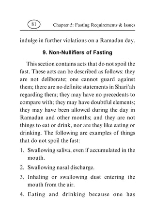 indulge in further violations on a Ramadan day.
9. Non-Nulli®ers of Fasting
This section contains acts that do not spoil the
fast. These acts can be described as follows: they
are not deliberate; one cannot guard against
them; there are no definite statements in Shari'ah
regarding them; they may have no precedents to
compare with; they may have doubtful elements;
they may have been allowed during the day in
Ramadan and other months; and they are not
things to eat or drink, nor are they like eating or
drinking. The following are examples of things
that do not spoil the fast:
1. Swallowing saliva, even if accumulated in the
mouth.
2. Swallowing nasal discharge.
3. Inhaling or swallowing dust entering the
mouth from the air.
4. Eating and drinking because one has
Chapter 5: Fasting Requirements & Issues81
 