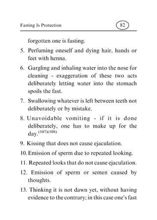 forgotten one is fasting.
5. Perfuming oneself and dying hair, hands or
feet with henna.
6. Gargling and inhaling water into the nose for
cleaning - exaggeration of these two acts
deliberately letting water into the stomach
spoils the fast.
7. Swallowing whatever is left between teeth not
deliberately or by mistake.
8. Unavoidable vomiting - if it is done
deliberately, one has to make up for the
day.
(107)(108)
9. Kissing that does not cause ejaculation.
10.Emission of sperm due to repeated looking.
11. Repeated looks that do not cause ejaculation.
12. Emission of sperm or semen caused by
thoughts.
13. Thinking it is not dawn yet, without having
evidence to the contrary; in this case one's fast
Fasting Is Protection 82
 