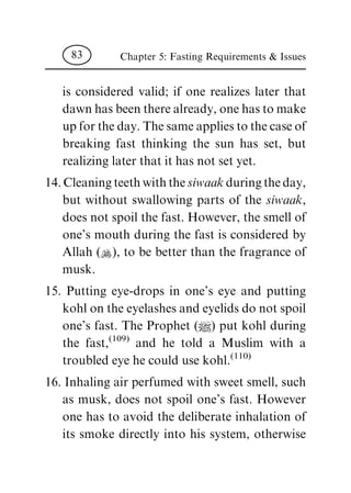 is considered valid; if one realizes later that
dawn has been there already, one has to make
up for the day. The same applies to the case of
breaking fast thinking the sun has set, but
realizing later that it has not set yet.
14. Cleaning teeth with the siwaak during the day,
but without swallowing parts of the siwaak,
does not spoil the fast. However, the smell of
one's mouth during the fast is considered by
Allah (N), to be better than the fragrance of
musk.
15. Putting eye-drops in one's eye and putting
kohl on the eyelashes and eyelids do not spoil
one's fast. The Prophet (|) put kohl during
the fast,
(109)
and he told a Muslim with a
troubled eye he could use kohl.
(110)
16. Inhaling air perfumed with sweet smell, such
as musk, does not spoil one's fast. However
one has to avoid the deliberate inhalation of
its smoke directly into his system, otherwise
Chapter 5: Fasting Requirements & Issues83
 