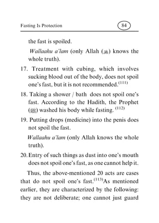 the fast is spoiled.
Wallaahu a'lam (only Allah (N) knows the
whole truth).
17. Treatment with cubing, which involves
sucking blood out of the body, does not spoil
one's fast, but it is not recommended.
(111)
18. Taking a shower / bath does not spoil one's
fast. According to the Hadith, the Prophet
(|) washed his body while fasting.
(112)
19. Putting drops (medicine) into the penis does
not spoil the fast.
Wallaahu a'lam (only Allah knows the whole
truth).
20.Entry of such things as dust into one's mouth
does not spoil one's fast, as one cannot help it.
Thus, the above-mentioned 20 acts are cases
that do not spoil one's fast.
(113)
As mentioned
earlier, they are characterized by the following:
they are not deliberate; one cannot just guard
Fasting Is Protection 84
 