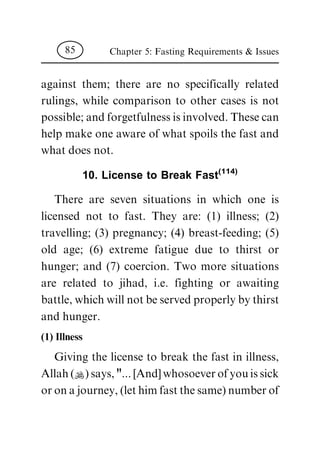 against them; there are no specifically related
rulings, while comparison to other cases is not
possible; and forgetfulness is involved. These can
help make one aware of what spoils the fast and
what does not.
10. License to Break Fast(114)
There are seven situations in which one is
licensed not to fast. They are: (1) illness; (2)
travelling; (3) pregnancy; (4) breast-feeding; (5)
old age; (6) extreme fatigue due to thirst or
hunger; and (7) coercion. Two more situations
are related to jihad, i.e. fighting or awaiting
battle, which will not be served properly by thirst
and hunger.
(1) Illness
Giving the license to break the fast in illness,
Allah (N) says, "... [And] whosoever of you is sick
or on a journey, (let him fast the same) number of
Chapter 5: Fasting Requirements & Issues85
 