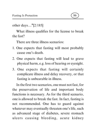 other days...."[2/185]
What illness qualifies for the license to break
the fast?
There are three illness scenarios:
1. One expects that fasting will most probably
cause one's death.
2. One expects that fasting will lead to grave
physical harm, e.g. loss of hearing or eyesight.
3. One expects that fasting will certainly
complicate illness and delay recovery, or that
fasting is unbearable in illness.
Inthefirsttwoscenarios,onemustnotfast,for
the preservation of life and important body
functions is necessary. As for the third scenario,
one is allowed to break the fast. In fact, fasting is
not recommended. One has to guard against
whatever may eventually threaten one's life, such
as advanced stage of diabetes, severe stomach
ulcers causing bleeding, acute kidney
Fasting Is Protection 86
 