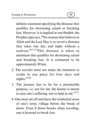 definite statement specifying the distance that
qualifies for shortening salaah or breaking
fast. However, it is implied in one Hadith; the
Prophet (|) says, "No woman that believes in
Allah and the Last Day is to travel a distance
that takes one day and night without a
mahram."(115)
This distance is taken as
minimum that qualifies for shortening salaah
and breaking fast. It is estimated to be
approximately 89 km.
2. The traveler must not make the intention to
reside in one place for four days and
nights.(116)
3. The journey has to be for a permissible
purpose, i.e. not for sin; the license is meant
to ease one's suffering, not to help in sin.(117)
4. One must set off and leave the residential areas
of one's town /village before the break of
dawn. Even if dawn breaks when traveling,
one is licensed to break fast.
Fasting Is Protection 88
 