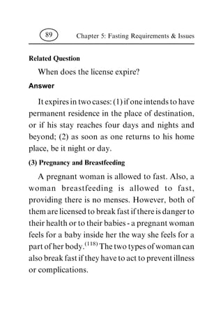 Related Question
Whendoesthelicenseexpire?
Answer
Itexpiresintwocases:(1)ifoneintendstohave
permanent residence inthe placeofdestination,
or if his stay reaches four days and nights and
beyond; (2) as soon as one returns to his home
place,beitnightorday.
(3) Pregnancy and Breastfeeding
Apregnantwomanisallowedtofast.Also,a
woman breastfeeding is allowed to fast,
providing there is no menses. However, both of
themarelicensedtobreakfastifthereisdangerto
theirhealthortotheirbabies-apregnantwoman
feelsforababyinsideherthewayshefeelsfora
partofherbody.(118)Thetwotypesofwomancan
alsobreakfastiftheyhavetoacttopreventillness
orcomplications.
Chapter 5: Fasting Requirements & Issues89
 