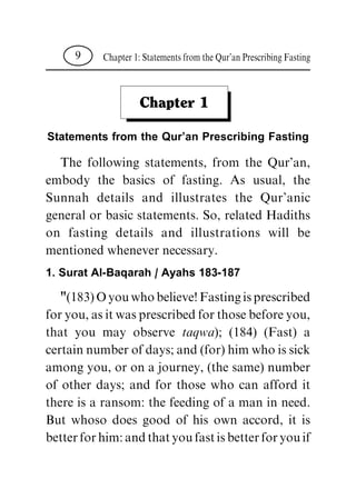 Chapter 1
Statements from the Qur'an Prescribing Fasting
The following statements, from the Qur'an,
embody the basics of fasting. As usual, the
Sunnah details and illustrates the Qur'anic
general or basic statements. So, related Hadiths
on fasting details and illustrations will be
mentioned whenever necessary.
1. Surat Al-Baqarah / Ayahs 183-187
"(183)Oyouwhobelieve!Fastingisprescribed
foryou,asitwasprescribedforthosebeforeyou,
that you may observe taqwa); (184) (Fast) a
certain number of days; and (for) him who is sick
among you, or on a journey, (the same) number
of other days; and for those who can afford it
there is a ransom: the feeding of a man in need.
But whoso does good of his own accord, it is
betterforhim:andthatyoufastisbetterforyouif
Chapter1:StatementsfromtheQur'anPrescribingFasting9
 