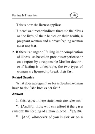 This is how the license applies:
1.Ifthereisadirectorindirectthreattotheirlives
or the lives of their babies or their health, a
pregnant woman and a breastfeeding woman
must not fast.
2. If there is danger of falling ill or complication
of illness - as based on previous experience or
on a report by a responsible Muslim doctor -
or if fasting is unbearable, the two types of
woman are licensed to break their fast.
Related Question
Whatdoesapregnantorbreastfeedingwoman
have to do if she breaks her fast?
Answer
In this respect, these statements are relevant:
"... [And] for those who can afford it there is a
ransom: the feeding of a man in need...." [2/184]
"... [And] whosoever of you is sick or on a
Fasting Is Protection 90
 
