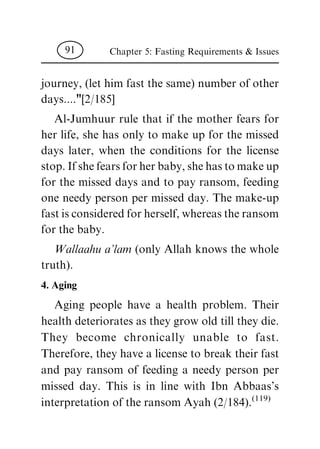 journey, (let him fast the same) number of other
days...."[2/185]
Al-Jumhuur rule that if the mother fears for
her life, she has only to make up for the missed
days later, when the conditions for the license
stop. If she fears for her baby, she has to make up
for the missed days and to pay ransom, feeding
one needy person per missed day. The make-up
fast is considered for herself, whereas the ransom
for the baby.
Wallaahu a'lam (only Allah knows the whole
truth).
4. Aging
Aging people have a health problem. Their
health deteriorates as they grow old till they die.
They become chronically unable to fast.
Therefore, they have a license to break their fast
and pay ransom of feeding a needy person per
missed day. This is in line with Ibn Abbaas's
interpretation of the ransom Ayah (2/184).
(119)
Chapter 5: Fasting Requirements & Issues91
 