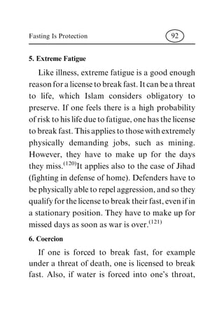 5. Extreme Fatigue
Like illness, extreme fatigue is a good enough
reasonforalicensetobreakfast.Itcanbeathreat
to life, which Islam considers obligatory to
preserve. If one feels there is a high probability
ofrisktohislifeduetofatigue,onehasthelicense
tobreakfast.Thisappliestothosewithextremely
physically demanding jobs, such as mining.
However, they have to make up for the days
they miss.(120)It applies also to the case of Jihad
(fighting in defense of home). Defenders have to
bephysicallyabletorepelaggression,andsothey
qualifyforthelicensetobreaktheirfast,evenifin
a stationary position. They have to make up for
missed days as soon as war is over.(121)
6. Coercion
If one is forced to break fast, for example
under a threat of death, one is licensed to break
fast. Also, if water is forced into one's throat,
Fasting Is Protection 92
 