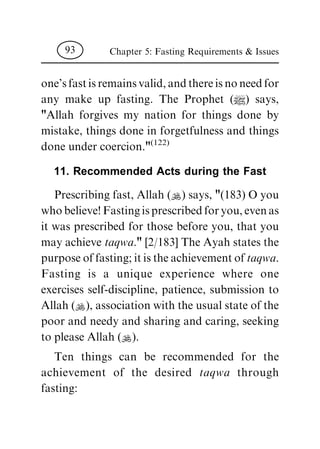 one'sfastisremainsvalid,andthereisnoneedfor
any make up fasting. The Prophet (|) says,
"Allah forgives my nation for things done by
mistake, things done in forgetfulness and things
done under coercion."(122)
11. Recommended Acts during the Fast
Prescribing fast, Allah (N) says, "(183) O you
whobelieve!Fastingisprescribedforyou,evenas
it was prescribed for those before you, that you
may achieve taqwa." [2/183] The Ayah states the
purpose of fasting; it is the achievement of taqwa.
Fasting is a unique experience where one
exercises self-discipline, patience, submission to
Allah (N), association with the usual state of the
poor and needy and sharing and caring, seeking
to please Allah (N).
Ten things can be recommended for the
achievement of the desired taqwa through
fasting:
Chapter 5: Fasting Requirements & Issues93
 
