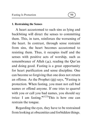 1. Restraining the Senses
A heart accustomed to such sins as lying and
backbiting will direct the senses to committing
them. This, in turn, reinforces the worsening of
the heart. In contrast, through sense restraint
from sins, the heart becomes accustomed to
resisting them. Thus, it occupies itself and the
senses with positive acts of worship, such as
remembrance of Allah (N), reading the Qur'an
and doing good. Fasting is a great opportunity
for heart purification and sense discipline. One
canbecomesoforgivingthatonedoesnotreturn
an offense. As the Prophet (|) says, "Fasting is
protection. When fasting, you must not call bad
names or offend anyone. If one tries to quarrel
with you or call you bad names, you should say
twice: I am fasting."(123)This is how one can
restrain the tongue.
Regardingtheeyes,theyhave toberestrained
fromlookingatobscenitiesandforbiddenthings.
Fasting Is Protection 94
 