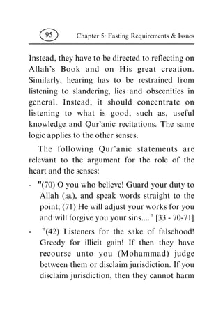 Instead, they have to be directed to reflecting on
Allah's Book and on His great creation.
Similarly, hearing has to be restrained from
listening to slandering, lies and obscenities in
general. Instead, it should concentrate on
listening to what is good, such as, useful
knowledge and Qur'anic recitations. The same
logic applies to the other senses.
The following Qur'anic statements are
relevant to the argument for the role of the
heart and the senses:
- "(70) O you who believe! Guard your duty to
Allah (N), and speak words straight to the
point; (71) He will adjust your works for you
and will forgive you your sins...." [33 - 70-71]
- "(42) Listeners for the sake of falsehood!
Greedy for illicit gain! If then they have
recourse unto you (Mohammad) judge
between them or disclaim jurisdiction. If you
disclaim jurisdiction, then they cannot harm
Chapter 5: Fasting Requirements & Issues95
 