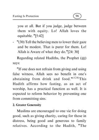 you at all. But if you judge, judge between
them with equity. Lo! Allah loves the
equitable. "[5:42]
- "(30) Tell the believing men to lower their gaze
and be modest. That is purer for them. Lo!
Allah is Aware of what they do."[24: 30]
Regarding related Hadiths, the Prophet (|)
says:
"If one does not refrain from giving and using
false witness, Allah sees no benefit in one's
abstaining from drink and food."(124)
This
Hadith affirms how fasting, as an act of
worship, has a practical function as well. It is
expected to reform behavior by preventing one
from committing sins.
2. Greater Generosity
Muslims are encouraged to one vie for doing
good, such as giving charity, caring for those in
distress, being good and generous to family
relatives. According to the Hadith, "The
Fasting Is Protection 96
 