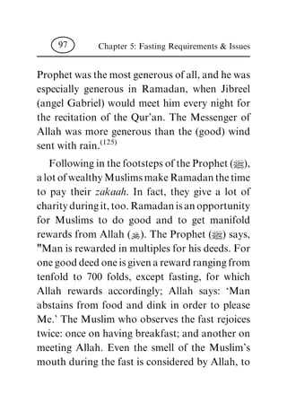 Prophet was the most generous of all, and he was
especially generous in Ramadan, when Jibreel
(angel Gabriel) would meet him every night for
the recitation of the Qur'an. The Messenger of
Allah was more generous than the (good) wind
sent with rain.(125)
Following in the footsteps of the Prophet (|),
alotofwealthyMuslimsmakeRamadanthetime
to pay their zakaah. In fact, they give a lot of
charityduringit,too.Ramadanisanopportunity
for Muslims to do good and to get manifold
rewards from Allah (N). The Prophet (|) says,
"Man is rewarded in multiples for his deeds. For
onegooddeedoneisgivenarewardrangingfrom
tenfold to 700 folds, except fasting, for which
Allah rewards accordingly; Allah says: `Man
abstains from food and dink in order to please
Me.' The Muslim who observes the fast rejoices
twice: once on having breakfast; and another on
meeting Allah. Even the smell of the Muslim's
mouth during the fast is considered by Allah, to
Chapter 5: Fasting Requirements & Issues97
 