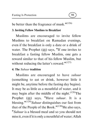 be better than the fragrance of musk."(126)
3. Inviting Fellow Muslims to Breakfast
Muslims are encouraged to invite fellow
Muslims to breakfast on Ramadan evenings,
even if the breakfast is only a date or a drink of
water. The Prophet (|) says, "If one invites to
breakfast a fasting fellow Muslim, one gets a
reward similar to that of his fellow Muslim, but
without reducing the latter's reward."(127)
4. The Suhuur tradition
Muslims are encouraged to have suhuur
(something to eat or drink, however little it
might be, anytime before the fasting day begins).
It may be as little as a mouthful of water, and it
may begin after the middle of the night.(128)
The
Prophet (|) says, "Have suhuur. It is a
blessing."(129)
Suhuur distinguishes our fast from
that of the People of the Book."(130)
He also says,
"Suhuur is a blessed meal and so you should not
missit,evenifitisonlyamouthfulofwater;Allah
Fasting Is Protection 98
 