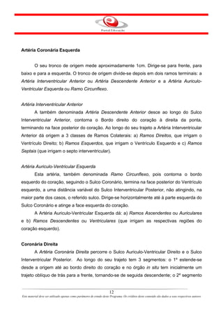 Artéria Coronária Esquerda


         O seu tronco de origem mede aproximadamente 1cm. Dirige-se para frente, para
baixo e para a esquerda. O tronco de origem divide-se depois em dois ramos terminais: a
Artéria Interventricular Anterior ou Artéria Descendente Anterior e a Artéria Auriculo-
Ventricular Esquerda ou Ramo Circunflexo.


Artéria Interventricular Anterior
         A também denominada Artéria Descendente Anterior desce ao longo do Sulco
Interventricular Anterior, contorna o Bordo direito do coração à direita da ponta,
terminando na face posterior do coração. Ao longo do seu trajeto a Artéria Interventricular
Anterior dá origem a 3 classes de Ramos Colaterais: a) Ramos Direitos, que irrigam o
Ventrículo Direito; b) Ramos Esquerdos, que irrigam o Ventrículo Esquerdo e c) Ramos
Septais (que irrigam o septo interventricular).


Artéria Auriculo-Ventricular Esquerda
         Esta artéria, também denominada Ramo Circunflexo, pois contorna o bordo
esquerdo do coração, seguindo o Sulco Coronário, termina na face posterior do Ventrículo
esquerdo, a uma distância variável do Sulco Interventricular Posterior, não atingindo, na
maior parte dos casos, o referido sulco. Dirige-se horizontalmente até à parte esquerda do
Sulco Coronário e atinge a face esquerda do coração.
         A Artéria Auriculo-Ventricular Esquerda dá: a) Ramos Ascendentes ou Auriculares
e b) Ramos Descendentes ou Ventriculares (que irrigam as respectivas regiões do
coração esquerdo).


Coronária Direita
         A Artéria Coronária Direita percorre o Sulco Auriculo-Ventricular Direito e o Sulco
Interventricular Posterior. Ao longo do seu trajeto tem 3 segmentos: o 1º estende-se
desde a origem até ao bordo direito do coração e no órgão in situ tem inicialmente um
trajeto oblíquo de trás para a frente, tornando-se de seguida descendente; o 2º segmento


                                                                      12
Este material deve ser utilizado apenas como parâmetro de estudo deste Programa. Os créditos deste conteúdo são dados a seus respectivos autores
 