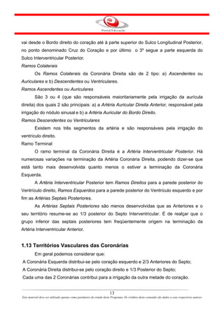 vai desde o Bordo direito do coração até à parte superior do Sulco Longitudinal Posterior,
no ponto denominado Cruz do Coração e por último o 3º segue a parte esquerda do
Sulco Interventricular Posterior.
Ramos Colaterais
         Os Ramos Colaterais da Coronária Direita são de 2 tipo: a) Ascendentes ou
Auriculares e b) Descendentes ou Ventriculares.
Ramos Ascendentes ou Auriculares
         São 3 ou 4 (que são responsáveis maioritariamente pela irrigação da aurícula
direita) dos quais 2 são principais: a) a Artéria Auricular Direita Anterior, responsável pela
irrigação do nódulo sinusal e b) a Artéria Auricular do Bordo Direito.
Ramos Descendentes ou Ventriculares
         Existem nos três segmentos da artéria e são responsáveis pela irrigação do
ventrículo direito.
Ramo Terminal
         O ramo terminal da Coronária Direita é a Artéria Interventricular Posterior. Há
numerosas variações na terminação da Artéria Coronária Direita, podendo dizer-se que
está tanto mais desenvolvida quanto menos o estiver a terminação da Coronária
Esquerda.
         A Artéria Interventricular Posterior tem Ramos Direitos para a parede posterior do
Ventrículo direito, Ramos Esquerdos para a parede posterior do Ventrículo esquerdo e por
fim as Artérias Septais Posteriores.
         As Artérias Septais Posteriores são menos desenvolvidas que as Anteriores e o
seu território resume-se ao 1/3 posterior do Septo Interventricular. É de realçar que o
grupo inferior das septais posteriores tem freqüentemente origem na terminação da
Artéria Interventricular Anterior.


1.13 Territórios Vasculares das Coronárias
         Em geral podemos considerar que:
A Coronária Esquerda distribui-se pelo coração esquerdo e 2/3 Anteriores do Septo;
A Coronária Direita distribui-se pelo coração direito e 1/3 Posterior do Septo;
Cada uma das 2 Coronárias contribui para a irrigação da outra metade do coração.


                                                                      13
Este material deve ser utilizado apenas como parâmetro de estudo deste Programa. Os créditos deste conteúdo são dados a seus respectivos autores
 