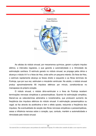As células do nódulo sinusal, por mecanismos químicos, geram o próprio impulso
elétrico, a intervalos regulares, o que garante a automaticidade e a ritmicidade da
estimulação cardíaca. O estímulo gerado no nódulo sinusal, se propaga pelos átrios e
alcança o nódulo A-V e o feixe de Hiss, onde sofre um pequeno retardo. Do feixe de Hiss,
o estímulo rapidamente alcança os feixes direito e esquerdo e as fibras terminais de
Purkinje, que por sua vez, estimulam o miocárdio ventricular. No adulto, o nódulo sinusal
produz aproximadamente 80 impulsos elétricos por minuto, constituindo-se no
marcapasso do próprio coração.
         O nódulo sinusal, o nódulo átrio-ventricular e o feixe de Purkinje recebem
terminações nervosas simpáticas e parassimpáticas. Quando há estimulação simpática,
liberam-se as catecolaminas adrenalina e noradrenalina, que produzem aumento da
freqüência dos impulsos elétricos do nódulo sinusal. A estimulação parassimpática ou
vagal, se faz através da acetilcolina e tem o efeito oposto, reduzindo a freqüência dos
impulsos. Na eventualidade de secção das fibras nervosas simpáticas e parassimpáticas,
cessa a influência nervosa sobre o coração, que, contudo, mantém a automaticidade e
ritmicidade pelo nódulo sinusal.




                                                                      16
Este material deve ser utilizado apenas como parâmetro de estudo deste Programa. Os créditos deste conteúdo são dados a seus respectivos autores
 
