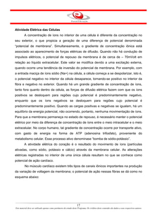 Atividade Elétrica das Células
         A concentração de íons no interior de uma célula é diferente da concentração no
seu exterior, o que propicia a geração de uma diferença de potencial denominada
“potencial de membrana”. Simultaneamente, o gradiente de concentração iônica está
associado ao aparecimento de forças elétricas de difusão. Quando não há condução de
impulsos elétricos, o potencial de repouso da membrana é de cerca de – 70mVolt em
relação ao líquido extracelular. Este valor se modifica devido a uma excitação externa,
quando ocorre uma tendência de inversão do potencial de membrana. Por exemplo, com
a entrada maciça de íons sódio (Na+) na célula, a célula começa a se despolarizar, isto é,
o potencial negativo no interior da célula desaparece, tornando-se positivo no interior da
fibra e negativo no exterior. Quando há um grande gradiente de concentração de íons,
tanto fora quanto dentro da célula, as forças de difusão elétrica fazem com que os íons
positivos se desloquem para regiões cujo potencial é predominantemente negativo,
enquanto que os íons negativos se desloquem para regiões cujo potencial é
predominantemente positivo. Quando as cargas positivas e negativas se igualam, há um
equilíbrio da energia potencial, não ocorrendo, portanto, nenhuma movimentação de íons.
Para que a membrana permaneça no estado de repouso, é necessário manter o potencial
elétrico por meio da diferença de concentração de íons entre o meio intracelular e o meio
extracelular. No corpo humano, tal gradiente de concentração ocorre por transporte ativo,
com gasto de energia na forma de ATP (adenosina trifosfato), proveniente do
metabolismo celular. Esse processo ativo denominase “bomba de sódio-potássio”.
         A atividade elétrica do coração é o resultado do movimento de íons (partículas
ativadas, como sódio, potássio e cálcio) através da membrana celular. As alterações
elétricas registradas no interior de uma única célula resultam no que se conhece como
potencial de ação cardíaco.
          No músculo cardíaco existem três tipos de canais iônicos importantes na produção
da variação de voltagem da membrana; o potencial de ação nessas fibras se dá como no
esquema abaixo:




                                                                      17
Este material deve ser utilizado apenas como parâmetro de estudo deste Programa. Os créditos deste conteúdo são dados a seus respectivos autores
 
