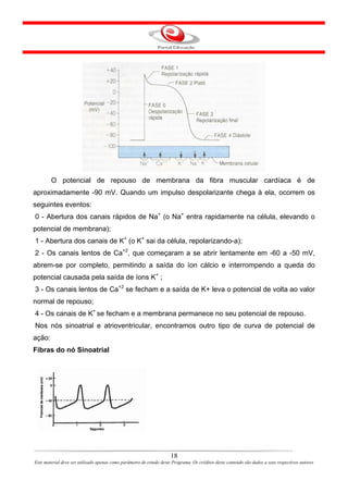 O potencial de repouso de membrana da fibra muscular cardíaca é de
aproximadamente -90 mV. Quando um impulso despolarizante chega à ela, ocorrem os
seguintes eventos:
0 - Abertura dos canais rápidos de Na+ (o Na+ entra rapidamente na célula, elevando o
potencial de membrana);
1 - Abertura dos canais de K+ (o K+ sai da célula, repolarizando-a);
2 - Os canais lentos de Ca+2, que começaram a se abrir lentamente em -60 a -50 mV,
abrem-se por completo, permitindo a saída do íon cálcio e interrompendo a queda do
potencial causada pela saída de íons K+ ;
3 - Os canais lentos de Ca+2 se fecham e a saída de K+ leva o potencial de volta ao valor
normal de repouso;
4 - Os canais de K+ se fecham e a membrana permanece no seu potencial de repouso.
Nos nós sinoatrial e atrioventricular, encontramos outro tipo de curva de potencial de
ação:
Fibras do nó Sinoatrial




                                                                      18
Este material deve ser utilizado apenas como parâmetro de estudo deste Programa. Os créditos deste conteúdo são dados a seus respectivos autores
 
