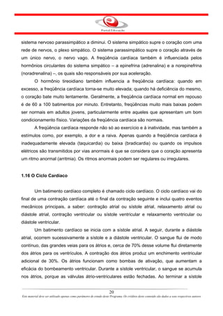 sistema nervoso parassimpático a diminui. O sistema simpático supre o coração com uma
rede de nervos, o plexo simpático. O sistema parassimpático supre o coração através de
um único nervo, o nervo vago. A freqüência cardíaca também é influenciada pelos
hormônios circulantes do sistema simpático – a epinefrina (adrenalina) e a norepinefrina
(noradrenalina) –, os quais são responsáveis por sua aceleração.
         O hormônio tireoidiano também influencia a freqüência cardíaca: quando em
excesso, a freqüência cardíaca torna-se muito elevada; quando há deficiência do mesmo,
o coração bate muito lentamente. Geralmente, a freqüência cardíaca normal em repouso
é de 60 a 100 batimentos por minuto. Entretanto, freqüências muito mais baixas podem
ser normais em adultos jovens, particularmente entre aqueles que apresentam um bom
condicionamento físico. Variações da freqüência cardíaca são normais.
         A freqüência cardíaca responde não só ao exercício e à inatividade, mas também a
estímulos como, por exemplo, a dor e a raiva. Apenas quando a freqüência cardíaca é
inadequadamente elevada (taquicardia) ou baixa (bradicardia) ou quando os impulsos
elétricos são transmitidos por vias anormais é que se considera que o coração apresenta
um ritmo anormal (arritmia). Os ritmos anormais podem ser regulares ou irregulares.


1.16 O Ciclo Cardíaco


         Um batimento cardíaco completo é chamado ciclo cardíaco. O ciclo cardíaco vai do
final de uma contração cardíaca até o final da contração seguinte e inclui quatro eventos
mecânicos principais, a saber: contração atrial ou sístole atrial, relaxamento atrial ou
diástole atrial, contração ventricular ou sístole ventricular e relaxamento ventricular ou
diástole ventricular.
         Um batimento cardíaco se inicia com a sístole atrial. A seguir, durante a diástole
atrial, ocorrem sucessivamente a sístole e a diástole ventricular. O sangue flui de modo
contínuo, das grandes veias para os átrios e, cerca de 70% desse volume flui diretamente
dos átrios para os ventrículos. A contração dos átrios produz um enchimento ventricular
adicional de 30%. Os átrios funcionam como bombas de ativação, que aumentam a
eficácia do bombeamento ventricular. Durante a sístole ventricular, o sangue se acumula
nos átrios, porque as válvulas átrio-ventriculares estão fechadas. Ao terminar a sístole


                                                                      20
Este material deve ser utilizado apenas como parâmetro de estudo deste Programa. Os créditos deste conteúdo são dados a seus respectivos autores
 