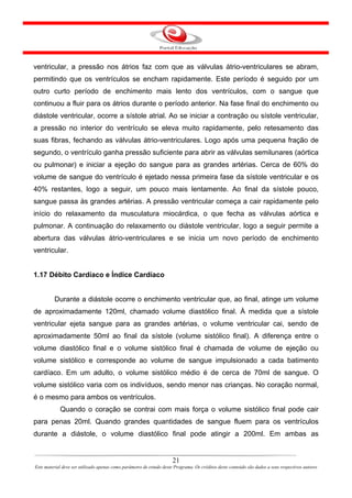 ventricular, a pressão nos átrios faz com que as válvulas átrio-ventriculares se abram,
permitindo que os ventrículos se encham rapidamente. Este período é seguido por um
outro curto período de enchimento mais lento dos ventrículos, com o sangue que
continuou a fluir para os átrios durante o período anterior. Na fase final do enchimento ou
diástole ventricular, ocorre a sístole atrial. Ao se iniciar a contração ou sístole ventricular,
a pressão no interior do ventrículo se eleva muito rapidamente, pelo retesamento das
suas fibras, fechando as válvulas átrio-ventriculares. Logo após uma pequena fração de
segundo, o ventrículo ganha pressão suficiente para abrir as válvulas semilunares (aórtica
ou pulmonar) e iniciar a ejeção do sangue para as grandes artérias. Cerca de 60% do
volume de sangue do ventrículo é ejetado nessa primeira fase da sístole ventricular e os
40% restantes, logo a seguir, um pouco mais lentamente. Ao final da sístole pouco,
sangue passa às grandes artérias. A pressão ventricular começa a cair rapidamente pelo
início do relaxamento da musculatura miocárdica, o que fecha as válvulas aórtica e
pulmonar. A continuação do relaxamento ou diástole ventricular, logo a seguir permite a
abertura das válvulas átrio-ventriculares e se inicia um novo período de enchimento
ventricular.


1.17 Débito Cardíaco e Índice Cardíaco


         Durante a diástole ocorre o enchimento ventricular que, ao final, atinge um volume
de aproximadamente 120ml, chamado volume diastólico final. À medida que a sístole
ventricular ejeta sangue para as grandes artérias, o volume ventricular cai, sendo de
aproximadamente 50ml ao final da sístole (volume sistólico final). A diferença entre o
volume diastólico final e o volume sistólico final é chamada de volume de ejeção ou
volume sistólico e corresponde ao volume de sangue impulsionado a cada batimento
cardíaco. Em um adulto, o volume sistólico médio é de cerca de 70ml de sangue. O
volume sistólico varia com os indivíduos, sendo menor nas crianças. No coração normal,
é o mesmo para ambos os ventrículos.
            Quando o coração se contrai com mais força o volume sistólico final pode cair
para penas 20ml. Quando grandes quantidades de sangue fluem para os ventrículos
durante a diástole, o volume diastólico final pode atingir a 200ml. Em ambas as


                                                                      21
Este material deve ser utilizado apenas como parâmetro de estudo deste Programa. Os créditos deste conteúdo são dados a seus respectivos autores
 