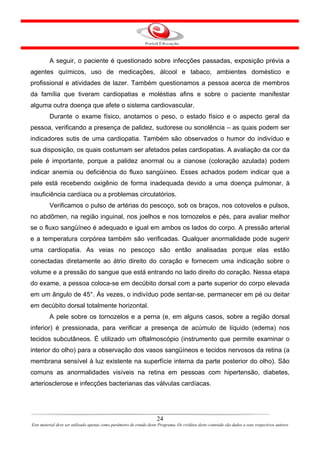 A seguir, o paciente é questionado sobre infecções passadas, exposição prévia a
agentes químicos, uso de medicações, álcool e tabaco, ambientes doméstico e
profissional e atividades de lazer. Também questionamos a pessoa acerca de membros
da família que tiveram cardiopatias e moléstias afins e sobre o paciente manifestar
alguma outra doença que afete o sistema cardiovascular.
         Durante o exame físico, anotamos o peso, o estado físico e o aspecto geral da
pessoa, verificando a presença de palidez, sudorese ou sonolência – as quais podem ser
indicadores sutis de uma cardiopatia. Também são observados o humor do indivíduo e
sua disposição, os quais costumam ser afetados pelas cardiopatias. A avaliação da cor da
pele é importante, porque a palidez anormal ou a cianose (coloração azulada) podem
indicar anemia ou deficiência do fluxo sangüíneo. Esses achados podem indicar que a
pele está recebendo oxigênio de forma inadequada devido a uma doença pulmonar, à
insuficiência cardíaca ou a problemas circulatórios.
         Verificamos o pulso de artérias do pescoço, sob os braços, nos cotovelos e pulsos,
no abdômen, na região inguinal, nos joelhos e nos tornozelos e pés, para avaliar melhor
se o fluxo sangüíneo é adequado e igual em ambos os lados do corpo. A pressão arterial
e a temperatura corpórea também são verificadas. Qualquer anormalidade pode sugerir
uma cardiopatia. As veias no pescoço são então analisadas porque elas estão
conectadas diretamente ao átrio direito do coração e fornecem uma indicação sobre o
volume e a pressão do sangue que está entrando no lado direito do coração. Nessa etapa
do exame, a pessoa coloca-se em decúbito dorsal com a parte superior do corpo elevada
em um ângulo de 45°. Às vezes, o indivíduo pode sentar-se, permanecer em pé ou deitar
em decúbito dorsal totalmente horizontal.
         A pele sobre os tornozelos e a perna (e, em alguns casos, sobre a região dorsal
inferior) é pressionada, para verificar a presença de acúmulo de líquido (edema) nos
tecidos subcutâneos. É utilizado um oftalmoscópio (instrumento que permite examinar o
interior do olho) para a observação dos vasos sangüíneos e tecidos nervosos da retina (a
membrana sensível à luz existente na superfície interna da parte posterior do olho). São
comuns as anormalidades visíveis na retina em pessoas com hipertensão, diabetes,
arteriosclerose e infecções bacterianas das válvulas cardíacas.




                                                                      24
Este material deve ser utilizado apenas como parâmetro de estudo deste Programa. Os créditos deste conteúdo são dados a seus respectivos autores
 