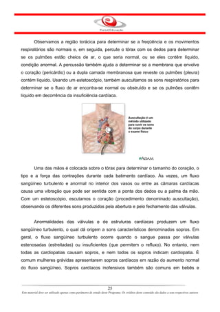Observamos a região torácica para determinar se a freqüência e os movimentos
respiratórios são normais e, em seguida, percute o tórax com os dedos para determinar
se os pulmões estão cheios de ar, o que seria normal, ou se eles contêm líquido,
condição anormal. A percussão também ajuda a determinar se a membrana que envolve
o coração (pericárdio) ou a dupla camada membranosa que reveste os pulmões (pleura)
contém líquido. Usando um estetoscópio, também auscultamos os sons respiratórios para
determinar se o fluxo de ar encontra-se normal ou obstruído e se os pulmões contêm
líquido em decorrência da insuficiência cardíaca.




         Uma das mãos é colocada sobre o tórax para determinar o tamanho do coração, o
tipo e a força das contrações durante cada batimento cardíaco. Às vezes, um fluxo
sangüíneo turbulento e anormal no interior dos vasos ou entre as câmaras cardíacas
causa uma vibração que pode ser sentida com a ponta dos dedos ou a palma da mão.
Com um estetoscópio, escutamos o coração (procedimento denominado auscultação),
observando os diferentes sons produzidos pela abertura e pelo fechamento das válvulas.


         Anormalidades das válvulas e de estruturas cardíacas produzem um fluxo
sangüíneo turbulento, o qual dá origem a sons característicos denominados sopros. Em
geral, o fluxo sangüíneo turbulento ocorre quando o sangue passa por válvulas
estenosadas (estreitadas) ou insuficientes (que permitem o refluxo). No entanto, nem
todas as cardiopatias causam sopros, e nem todos os sopros indicam cardiopatia. É
comum mulheres grávidas apresentarem sopros cardíacos em razão do aumento normal
do fluxo sangüíneo. Sopros cardíacos inofensivos também são comuns em bebês e



                                                                      25
Este material deve ser utilizado apenas como parâmetro de estudo deste Programa. Os créditos deste conteúdo são dados a seus respectivos autores
 