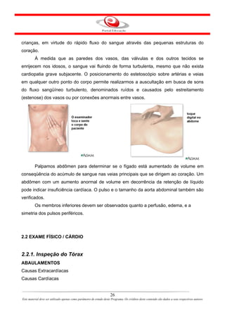 crianças, em virtude do rápido fluxo do sangue através das pequenas estruturas do
coração.
         À medida que as paredes dos vasos, das válvulas e dos outros tecidos se
enrijecem nos idosos, o sangue vai fluindo de forma turbulenta, mesmo que não exista
cardiopatia grave subjacente. O posicionamento do estetoscópio sobre artérias e veias
em qualquer outro ponto do corpo permite realizarmos a auscultação em busca de sons
do fluxo sangüíneo turbulento, denominados ruídos e causados pelo estreitamento
(estenose) dos vasos ou por conexões anormais entre vasos.




         Palpamos abdômen para determinar se o fígado está aumentado de volume em
conseqüência do acúmulo de sangue nas veias principais que se dirigem ao coração. Um
abdômen com um aumento anormal de volume em decorrência da retenção de líquido
pode indicar insuficiência cardíaca. O pulso e o tamanho da aorta abdominal também são
verificados.
         Os membros inferiores devem ser observados quanto a perfusão, edema, e a
simetria dos pulsos periféricos.




2.2 EXAME FÍSICO / CÁRDIO


2.2.1. Inspeção do Tórax
ABAULAMENTOS
Causas Extracardíacas
Causas Cardíacas


                                                                      26
Este material deve ser utilizado apenas como parâmetro de estudo deste Programa. Os créditos deste conteúdo são dados a seus respectivos autores
 