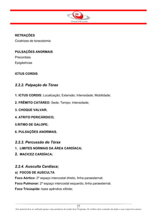 RETRAÇÕES
Cicatrizes de toracotomia


PULSAÇÕES ANORMAIS
Precordiais
Epigástricas


ICTUS CORDIS


2.2.2. Palpação do Tórax

1. ICTUS CORDIS: Localização; Extensão; Intensidade; Mobilidade;

2. FRÊMITO CATÁREO: Sede; Tempo; Intensidade;

3. CHOQUE VALVAR;

4. ATRITO PERICÁRDICO;

5.RITMO DE GALOPE;

6. PULSAÇÕES ANORMAIS.


2.2.3. Percussão do Tórax
1. LIMITES NORMAIS DA ÁREA CARDÍACA;
2. MACICEZ CARDÍACA;


2.2.4. Ausculta Cardíaca;
a) FOCOS DE AUSCULTA
Foco Aórtico: 2º espaço intercostal direito, linha paraesternal;
Foco Pulmonar: 2º espaço intercostal esquerdo, linha paraesternal;
Foco Tricúspide: base apêndice xifóide;




                                                                      27
Este material deve ser utilizado apenas como parâmetro de estudo deste Programa. Os créditos deste conteúdo são dados a seus respectivos autores
 