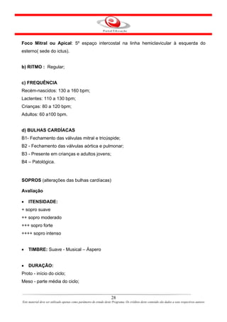 Foco Mitral ou Apical: 5º espaço intercostal na linha hemiclavicular à esquerda do
esterno( sede do ictus).


b) RITMO : Regular;


c) FREQUÊNCIA
Recém-nascidos: 130 a 160 bpm;
Lactentes: 110 a 130 bpm;
Crianças: 80 a 120 bpm;
Adultos: 60 a100 bpm.


d) BULHAS CARDÍACAS
B1- Fechamento das válvulas mitral e tricúspide;
B2 - Fechamento das válvulas aórtica e pulmonar;
B3 - Presente em crianças e adultos jovens;
B4 – Patológica.



SOPROS (alterações das bulhas cardíacas)

Avaliação

•   ITENSIDADE:
+ sopro suave
++ sopro moderado
+++ sopro forte
++++ sopro intenso


•   TIMBRE: Suave - Musical – Áspero


•   DURAÇÃO:
Proto - início do ciclo;
Meso - parte média do ciclo;


                                                                      28
Este material deve ser utilizado apenas como parâmetro de estudo deste Programa. Os créditos deste conteúdo são dados a seus respectivos autores
 