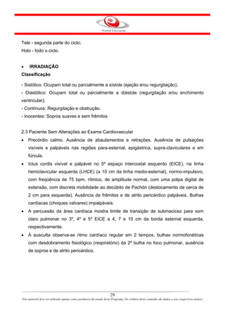 Tele - segunda parte do ciclo;
Holo - todo o ciclo.


•    IRRADIAÇÃO
Classificação

- Sistólico: Ocupam total ou parcialmente a sístole (ejeção e/ou regurgitação);
- Diastólico: Ocupam total ou parcialmente a diástole (regurgitação e/ou enchimento
ventricular);
- Contínuos: Regurgitação e obstrução.
- Inocentes: Sopros suaves e sem frêmitos


2.3 Paciente Sem Alterações ao Exame Cardiovascular
•   Precórdio calmo. Ausência de abaulamentos e retrações. Ausência de pulsações
    visíveis e palpáveis nas regiões para-esternal, epigástrica, supra-claviculares e em
    fúrcula.
•   Ictus cordis visível e palpável no 5º espaço intercostal esquerdo (EICE), na linha
    hemiclavicular esquerda (LHCE) (a 10 cm da linha medio-esternal), normo-impulsivo,
    com freqüência de 75 bpm, rítmico, de amplitude normal, com uma polpa digital de
    extensão, com discreta mobilidade ao decúbito de Pachón (deslocamento de cerca de
    2 cm para esquerda). Ausência de frêmitos e de atrito pericárdico palpáveis. Bulhas
    cardíacas (choques valvares) impalpáveis.
•   A percussão da área cardíaca mostra limite de transição de submacicez para som
    claro pulmonar no 3º, 4º e 5º EICE a 4, 7 e 10 cm da borda esternal esquerda,
    respectivamente.
•   À ausculta observa-se ritmo cardíaco regular em 2 tempos, bulhas normofonéticas
    com desdobramento fisiológico (respiratório) da 2ª bulha no foco pulmonar, ausência
    de sopros e de atrito pericárdico.




                                                                      29
Este material deve ser utilizado apenas como parâmetro de estudo deste Programa. Os créditos deste conteúdo são dados a seus respectivos autores
 