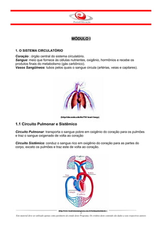 MÓDULO I


1. O SISTEMA CIRCULATÓRIO
Coração : órgão central do sistema circulatório.
Sangue: meio que fornece às células nutrientes, oxigênio, hormônios e recebe os
produtos finais do metabolismo (gás carbônico).
Vasos Sangüíneos: tubos pelos quais o sangue circula (artérias, veias e capilares).




1.1 Circuito Pulmonar e Sistêmico
Circuito Pulmonar: transporta o sangue pobre em oxigênio do coração para os pulmões
e traz o sangue oxigenado de volta ao coração

Circuito Sistêmico: conduz o sangue rico em oxigênio do coração para as partes do
corpo, exceto os pulmões e traz este de volta ao coração.




                                                                       3
Este material deve ser utilizado apenas como parâmetro de estudo deste Programa. Os créditos deste conteúdo são dados a seus respectivos autores
 