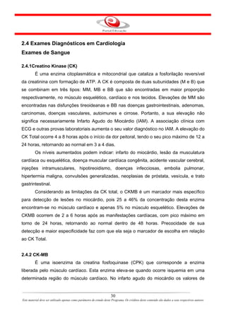 2.4 Exames Diagnósticos em Cardiologia
Exames de Sangue

2.4.1Creatino Kinase (CK)
         É uma enzima citoplasmática e mitocondrial que cataliza a fosforilação reversível
da creatinina com formação de ATP. A CK é composta de duas subunidades (M e B) que
se combinam em três tipos: MM, MB e BB que são encontradas em maior proporção
respectivamente, no músculo esquelético, cardíaco e nos tecidos. Elevações de MM são
encontradas nas disfunções tireoideanas e BB nas doenças gastrointestinais, adenomas,
carcinomas, doenças vasculares, autoimunes e cirrose. Portanto, a sua elevação não
significa necessariamente Infarto Agudo do Miocárdio (IAM). A associação clínica com
ECG e outras provas laboratoriais aumenta o seu valor diagnóstico no IAM. A elevação do
CK Total ocorre 4 a 8 horas após o início da dor peitoral, tendo o seu pico máximo de 12 a
24 horas, retornando ao normal em 3 a 4 dias.
         Os níveis aumentados podem indicar: infarto do miocárdio, lesão da musculatura
cardíaca ou esquelética, doença muscular cardíaca congênita, acidente vascular cerebral,
injeções intramusculares, hipotireoidismo, doenças infecciosas, embolia pulmonar,
hipertermia maligna, convulsões generalizadas, neoplasias de próstata, vesícula, e trato
gastrintestinal.
         Considerando as limitações da CK total, o CKMB é um marcador mais específico
para detecção de lesões no miocárdio, pois 25 a 46% da concentração desta enzima
encontram-se no músculo cardíaco e apenas 5% no músculo esquelético. Elevações de
CKMB ocorrem de 2 a 6 horas após as manifestações cardíacas, com pico máximo em
torno de 24 horas, retornando ao normal dentro de 48 horas. Precocidade de sua
detecção e maior especificidade faz com que ela seja o marcador de escolha em relação
ao CK Total.


2.4.2 CK-MB
         É uma isoenzima da creatina fosfoquinase (CPK) que corresponde a enzima
liberada pelo músculo cardíaco. Esta enzima eleva-se quando ocorre isquemia em uma
determinada região do músculo cardíaco. No infarto agudo do miocárdio os valores de


                                                                      30
Este material deve ser utilizado apenas como parâmetro de estudo deste Programa. Os créditos deste conteúdo são dados a seus respectivos autores
 