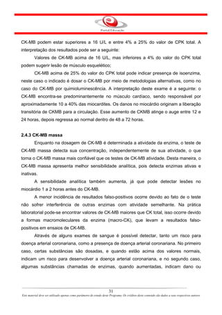 CK-MB podem estar superiores a 16 U/L e entre 4% a 25% do valor de CPK total. A
interpretação dos resultados pode ser a seguinte:
         Valores de CK-MB acima de 16 U/L, mas inferiores a 4% do valor do CPK total
podem sugerir lesão de músculo esquelético;
         CK-MB acima de 25% do valor do CPK total pode indicar presença de isoenzima,
neste caso o indicado é dosar o CK-MB por meio de metodologias alternativas, como no
caso do CK-MB por quimioluminescência. A interpretação deste exame é a seguinte: o
CK-MB encontra-se predominantemente no músculo cardíaco, sendo responsável por
aproximadamente 10 a 40% das miocardites. Os danos no miocárdio originam a liberação
transitória de CKMB para a circulação. Esse aumento de CKMB atinge o auge entre 12 e
24 horas, depois regressa ao normal dentro de 48 a 72 horas.


2.4.3 CK-MB massa
         Enquanto na dosagem de CK-MB é determinada a atividade da enzima, o teste de
CK-MB massa detecta sua concentração, independentemente de sua atividade, o que
torna o CK-MB massa mais confiável que os testes de CK-MB atividade. Desta maneira, o
CK-MB massa apresenta melhor sensibilidade analítica, pois detecta enzimas ativas e
inativas.
         A sensibilidade analítica também aumenta, já que pode detectar lesões no
miocárdio 1 a 2 horas antes do CK-MB.
         A menor incidência de resultados falso-positivos ocorre devido ao fato de o teste
não sofrer interferência de outras enzimas com atividade semelhante. Na prática
laboratorial pode-se encontrar valores de CK-MB maiores que CK total, isso ocorre devido
a formas macromoleculares da enzima (macro-CK), que levam a resultados falso-
positivos em ensaios de CK-MB.
         Através de alguns exames de sangue é possível detectar, tanto um risco para
doença arterial coronariana, como a presença de doença arterial coronariana. No primeiro
caso, certas substâncias são dosadas, e quando estão acima dos valores normais,
indicam um risco para desenvolver a doença arterial coronariana, e no segundo caso,
algumas substâncias chamadas de enzimas, quando aumentadas, indicam dano ou




                                                                      31
Este material deve ser utilizado apenas como parâmetro de estudo deste Programa. Os créditos deste conteúdo são dados a seus respectivos autores
 