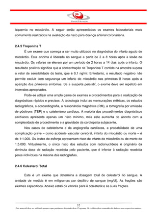 isquemia no miocárdio. A seguir serão apresentados os exames laboratoriais mais
comumente realizados na avaliação do risco para doença arterial coronariana.


2.4.5 Troponina T
         É um exame que começa a ser muito utilizado no diagnóstico do infarto agudo do
miocárdio. Esta enzima é liberada no sangue a partir de 2 a 8 horas após a lesão do
miocárdio. Os valores se elevam por um período de 2 horas a 14 dias após o infarto. O
resultado positivo significa que a concentração de Troponina T contida na amostra supera
o valor de sensibilidade do teste, que é 0,1 ng/ml. Entretanto, o resultado negativo não
permite excluir com segurança um infarto do miocárdio nas primeiras 8 horas após a
aparição dos primeiros sintomas. Se a suspeita persistir, o exame deve ser repetido em
intervalos apropriados.
         Pode-se utilizar uma ampla gama de exames e procedimentos para a realização de
diagnósticos rápidos e precisos. A tecnologia inclui as mensurações elétricas, os estudos
radiográficos, a ecocardiografia, a ressonância magnética (RM), a tomografia por emissão
de pósitrons (TEP) e o cateterismo cardíaco. A maioria dos procedimentos diagnósticos
cardíacos apresenta apenas um risco mínimo, mas este aumenta de acordo com a
complexidade do procedimento e a gravidade da cardiopatia subjacente.
         Nos casos do cateterismo e da angiografia cardíacos, a probabilidade de uma
complicação grave – como acidente vascular cerebral, infarto do miocárdio ou morte – é
de 1:1.000. Os testes de esforço apresentam risco de infarto do miocárdio ou de morte de
1:5.000. Virtualmente, o único risco dos estudos com radionuclídeos é originário da
diminuta dose de radiação recebida pelo paciente, que é inferior à radiação recebida
pelos indivíduos na maioria das radiografias.


2.4.6 Colesterol Total

         Este é um exame que determina a dosagem total de colesterol no sangue. A
unidade de medida é em miligramas por decilitro de sangue (mg/dl). As frações são
exames específicos. Abaixo estão os valores para o colesterol e as suas frações.




                                                                      32
Este material deve ser utilizado apenas como parâmetro de estudo deste Programa. Os créditos deste conteúdo são dados a seus respectivos autores
 