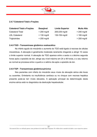 2.4.7 Colesterol Total e Frações


Colesterol Total e Frações                           Desejável                     Limite Superior                            Muito Alto
Colesterol Total                                     < 200 mg/dl                   200-239 mg/dl                            > 240 mg/dl
LDL Colesterol                                       < 130 mg/dl                   130-159 mg/dl                            > 160 mg/dl
Triglicérides                                        < 200 mg/dl                                                            > 200 mg/dl


2.4.8 TGO - Transaminase glutâmico oxaloacética
         No infarto agudo do miocárdio o aumento do TGO está ligado à necrose de células
miocárdicas. A elevação é geralmente moderada raramente chegando a atingir 10 vezes
o limite superior normal. A elevação da TGO aparece entre a sexta e a décima segunda
horas após o episódio de dor, atinge seu nível máximo em 24 a 48 horas, e o seu retorno
ao normal se processa entre o quarto e o sétimo dia após o episódio de dor.


2.4.9 TGP - Transaminase glutâmica-pirúvica
         Nos pacientes com infarto do miocárdio seus níveis de elevação sérica são leves
ou ausentes. Entretanto na insuficiência cardíaca ou no choque com necrose hepática
presente pode-se terr níveis elevados. A aplicação principal da determinação desta
enzima sérica está no diagnóstico da destruição hepatocelular.




                                                                      33
Este material deve ser utilizado apenas como parâmetro de estudo deste Programa. Os créditos deste conteúdo são dados a seus respectivos autores
 