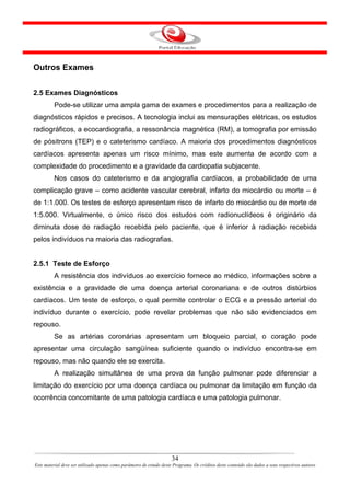 Outros Exames


2.5 Exames Diagnósticos
         Pode-se utilizar uma ampla gama de exames e procedimentos para a realização de
diagnósticos rápidos e precisos. A tecnologia inclui as mensurações elétricas, os estudos
radiográficos, a ecocardiografia, a ressonância magnética (RM), a tomografia por emissão
de pósitrons (TEP) e o cateterismo cardíaco. A maioria dos procedimentos diagnósticos
cardíacos apresenta apenas um risco mínimo, mas este aumenta de acordo com a
complexidade do procedimento e a gravidade da cardiopatia subjacente.
         Nos casos do cateterismo e da angiografia cardíacos, a probabilidade de uma
complicação grave – como acidente vascular cerebral, infarto do miocárdio ou morte – é
de 1:1.000. Os testes de esforço apresentam risco de infarto do miocárdio ou de morte de
1:5.000. Virtualmente, o único risco dos estudos com radionuclídeos é originário da
diminuta dose de radiação recebida pelo paciente, que é inferior à radiação recebida
pelos indivíduos na maioria das radiografias.


2.5.1 Teste de Esforço
         A resistência dos indivíduos ao exercício fornece ao médico, informações sobre a
existência e a gravidade de uma doença arterial coronariana e de outros distúrbios
cardíacos. Um teste de esforço, o qual permite controlar o ECG e a pressão arterial do
indivíduo durante o exercício, pode revelar problemas que não são evidenciados em
repouso.
         Se as artérias coronárias apresentam um bloqueio parcial, o coração pode
apresentar uma circulação sangüínea suficiente quando o indivíduo encontra-se em
repouso, mas não quando ele se exercita.
         A realização simultânea de uma prova da função pulmonar pode diferenciar a
limitação do exercício por uma doença cardíaca ou pulmonar da limitação em função da
ocorrência concomitante de uma patologia cardíaca e uma patologia pulmonar.




                                                                      34
Este material deve ser utilizado apenas como parâmetro de estudo deste Programa. Os créditos deste conteúdo são dados a seus respectivos autores
 