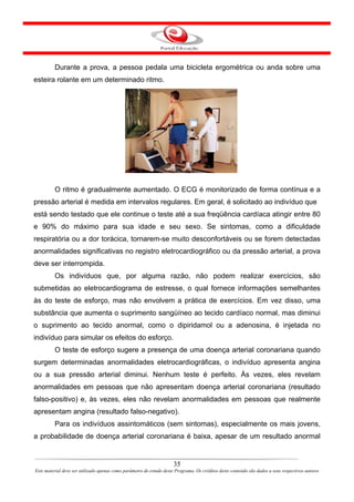 Durante a prova, a pessoa pedala uma bicicleta ergométrica ou anda sobre uma
esteira rolante em um determinado ritmo.




         O ritmo é gradualmente aumentado. O ECG é monitorizado de forma contínua e a
pressão arterial é medida em intervalos regulares. Em geral, é solicitado ao indivíduo que
está sendo testado que ele continue o teste até a sua freqüência cardíaca atingir entre 80
e 90% do máximo para sua idade e seu sexo. Se sintomas, como a dificuldade
respiratória ou a dor torácica, tornarem-se muito desconfortáveis ou se forem detectadas
anormalidades significativas no registro eletrocardiográfico ou da pressão arterial, a prova
deve ser interrompida.
         Os indivíduos que, por alguma razão, não podem realizar exercícios, são
submetidas ao eletrocardiograma de estresse, o qual fornece informações semelhantes
às do teste de esforço, mas não envolvem a prática de exercícios. Em vez disso, uma
substância que aumenta o suprimento sangüíneo ao tecido cardíaco normal, mas diminui
o suprimento ao tecido anormal, como o dipiridamol ou a adenosina, é injetada no
indivíduo para simular os efeitos do esforço.
         O teste de esforço sugere a presença de uma doença arterial coronariana quando
surgem determinadas anormalidades eletrocardiográficas, o indivíduo apresenta angina
ou a sua pressão arterial diminui. Nenhum teste é perfeito. Às vezes, eles revelam
anormalidades em pessoas que não apresentam doença arterial coronariana (resultado
falso-positivo) e, às vezes, eles não revelam anormalidades em pessoas que realmente
apresentam angina (resultado falso-negativo).
         Para os indivíduos assintomáticos (sem sintomas), especialmente os mais jovens,
a probabilidade de doença arterial coronariana é baixa, apesar de um resultado anormal


                                                                      35
Este material deve ser utilizado apenas como parâmetro de estudo deste Programa. Os créditos deste conteúdo são dados a seus respectivos autores
 