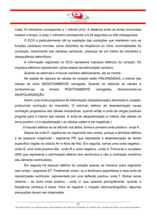 Cada 10 milímetros corresponde a 1 milivolt (mV). A distância entre as linhas horizontais
medem o tempo, e cada 1 milímetro corresponde a 0,04 segundos ou 400 milisegundos.
         O ECG é particularmente útil na avaliação das condições que interferem com as
funções cardíacas normais, como distúrbios da freqüência ou ritmo, anormalidades da
condução, crescimento das câmaras cardíacas, presença de um infarto do miocárdio e
desequilíbrios eletrolíticos.
         A informação registrada no ECG representa impulsos elétricos do coração. Os
impulsos elétricos representam várias etapas da estimulação cardíaca.
         Quando se estimula o músculo cardíaco eletricamente, ele se contrai.
         No estado de repouso as células do coração estão POLARIZADAS, o interior das
células se acha NEGATIVAMENTE carregado. Quando se estimula as células a
contraírem-se,              se         tornam           POSITIVAMENTE                       carregadas,              denominando-se
DESPOLARIZAÇÃO.
         Assim uma onda progressiva de estimulação (despolarização) atravessa o coração,
produzindo contração do miocárdio. O estímulo elétrico de despolarização causa
contração progressiva das células miocárdicas, quando então a onda de cargas positivas
progride para o interior das células. A onda de despolarização (o interior das células se
torna positivo ) e a repolarização ( as células voltam a ser negativas )
        O impulso elétrico ao se difundir nos átrios, forma a primeira onda positiva - onda P.
         Depois da onda P, registra-se um segmento sem ondas, porque a atividade elétrica
é de pequena magnitude - segmento PR, que representa a despolarização do tecido
específico (região do nódulo AV e feixe de His). Em seguida, vemos uma onda negativa -
onda Q; uma onda positiva alta - onda R e outra negativa - onda S. Forma-se o complexo
QRS que representa a estimulação elétrica dos ventrículos e não a contração mecânica
das câmaras ventriculares.
         Em seguida há repouso elétrico do coração quando se inscreve outro segmento
sem ondas - segmento ST. Finalmente, inicia - se o fenômeno espontâneo e mais lento da
repolarização ventricular, representado por uma deflexão positiva, onda T. Muitas vezes
observa - se outra onda positiva - onda U, que aparece principalmente, quando a
freqüência cardíaca é baixa. Para se registrar o traçado eletrocardiográfico, algumas
precauções devem ser observadas.


                                                                      37
Este material deve ser utilizado apenas como parâmetro de estudo deste Programa. Os créditos deste conteúdo são dados a seus respectivos autores
 