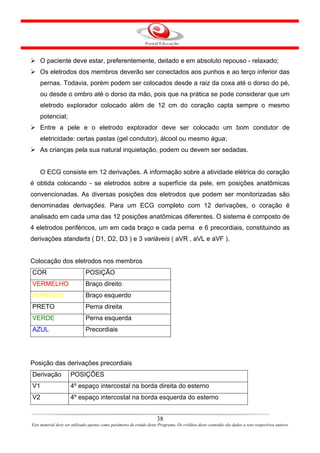 O paciente deve estar, preferentemente, deitado e em absoluto repouso - relaxado;
    Os eletrodos dos membros deverão ser conectados aos punhos e ao terço inferior das
    pernas. Todavia, porém podem ser colocados desde a raiz da coxa até o dorso do pé,
    ou desde o ombro até o dorso da mão, pois que na prática se pode considerar que um
    eletrodo explorador colocado além de 12 cm do coração capta sempre o mesmo
    potencial;
    Entre a pele e o eletrodo explorador deve ser colocado um bom condutor de
    eletricidade: certas pastas (gel condutor), álcool ou mesmo água;
    As crianças pela sua natural inquietação, podem ou devem ser sedadas.


    O ECG consiste em 12 derivações. A informação sobre a atividade elétrica do coração
é obtida colocando - se eletrodos sobre a superfície da pele, em posições anatômicas
convencionadas. As diversas posições dos eletrodos que podem ser monitorizadas são
denominadas derivações. Para um ECG completo com 12 derivações, o coração é
analisado em cada uma das 12 posições anatômicas diferentes. O sistema é composto de
4 eletrodos periféricos, um em cada braço e cada perna e 6 precordiais, constituindo as
derivações standarts ( D1, D2, D3 ) e 3 variáveis ( aVR , aVL e aVF ).


Colocação dos eletrodos nos membros
COR                           POSIÇÃO
VERMELHO                      Braço direito
AMARELO                       Braço esquerdo
PRETO                         Perna direita
VERDE                         Perna esquerda
AZUL                          Precordiais




Posição das derivações precordiais
Derivação            POSIÇÕES
V1                   4º espaço intercostal na borda direita do esterno
V2                   4º espaço intercostal na borda esquerda do esterno


                                                                      38
Este material deve ser utilizado apenas como parâmetro de estudo deste Programa. Os créditos deste conteúdo são dados a seus respectivos autores
 