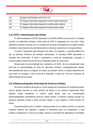 V3                   Espaço intermediário entre V2 e V4
V4                   5º espaço intercostal esquerdo na linha médio clavicular
V5                   5º espaço intercostal esquerdo na linha axilar anterior
V6                   5º espaço intercostal esquerdo na linha axilar média


2.5.3 ECG: Interpretação das Ondas
         O eletrocardiograma (ECG) representa a corrente elétrica que percorre o coração
durante um batimento cardíaco. Cada parte do ECG é designada por uma letra. Cada
batimento cardíaco começa com um impulso do principal marcapasso do coração (nódulo
sinoatrial). Esse impulso ativa primeiramente as câmaras superiores do coração (átrios).
         A onda P representa essa ativação dos átrios. Em seguida, a corrente elétrica flui
até as câmaras inferiores do coração (ventrículos). O complexo QRS representa a
ativação dos ventrículos. A onda T representa a onda de recuperação, enquanto a
corrente elétrica dissemina-se de forma retrógrada sobre os ventrículos.
         Muitos tipos de anormalidade são revelados num ECG. As de compreensão mais
fácil são as anormalidades do ritmo do batimento cardíaco: demasiadamente rápido,
demasiadamente lento ou irregular. Em geral, ao analisar o ECG, o médico determina em
qual parte do coração o ritmo anormal é originado e pode dar início ao processo de
determinação de sua causa.


2.5.4 Eletrocardiografia Ambulatorial Contínua (Holter)
         Os ritmos cardíacos anormais e o fluxo sangüíneo insuficiente ao miocárdio podem
ocorrer apenas durante um curto período de tempo ou de maneira imprevisível. Para
detectar        esses         problemas,             o     médico          pode        lançar         mão        da       monitorização
eletrocardiográfica ambulatorial contínua. Neste exame, o indivíduo carrega consigo um
pequeno aparelho movido a pilha (monitor Holter), o qual registra o ECG durante 24
horas.
         Enquanto estiver com o monitor, a pessoa anota em um diário o horário e o tipo de
qualquer sintoma. Em seguida, o registro é transferido para um computador, o qual
analisa a freqüência e o ritmo do coração, verifica a ocorrência de alterações na atividade



                                                                      39
Este material deve ser utilizado apenas como parâmetro de estudo deste Programa. Os créditos deste conteúdo são dados a seus respectivos autores
 
