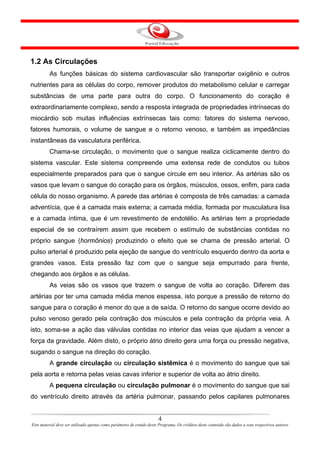 1.2 As Circulações
         As funções básicas do sistema cardiovascular são transportar oxigênio e outros
nutrientes para as células do corpo, remover produtos do metabolismo celular e carregar
substâncias de uma parte para outra do corpo. O funcionamento do coração é
extraordinariamente complexo, sendo a resposta integrada de propriedades intrínsecas do
miocárdio sob muitas influências extrínsecas tais como: fatores do sistema nervoso,
fatores humorais, o volume de sangue e o retorno venoso, e também as impedâncias
instantâneas da vasculatura periférica.
         Chama-se circulação, o movimento que o sangue realiza ciclicamente dentro do
sistema vascular. Este sistema compreende uma extensa rede de condutos ou tubos
especialmente preparados para que o sangue circule em seu interior. As artérias são os
vasos que levam o sangue do coração para os órgãos, músculos, ossos, enfim, para cada
célula do nosso organismo. A parede das artérias é composta de três camadas: a camada
adventícia, que é a camada mais externa; a camada média, formada por musculatura lisa
e a camada íntima, que é um revestimento de endotélio. As artérias tem a propriedade
especial de se contraírem assim que recebem o estímulo de substâncias contidas no
próprio sangue (hormônios) produzindo o efeito que se chama de pressão arterial. O
pulso arterial é produzido pela ejeção de sangue do ventrículo esquerdo dentro da aorta e
grandes vasos. Esta pressão faz com que o sangue seja empurrado para frente,
chegando aos órgãos e as células.
         As veias são os vasos que trazem o sangue de volta ao coração. Diferem das
artérias por ter uma camada média menos espessa, isto porque a pressão de retorno do
sangue para o coração é menor do que a de saída. O retorno do sangue ocorre devido ao
pulso venoso gerado pela contração dos músculos e pela contração da própria veia. A
isto, soma-se a ação das válvulas contidas no interior das veias que ajudam a vencer a
força da gravidade. Além disto, o próprio átrio direito gera uma força ou pressão negativa,
sugando o sangue na direção do coração.
         A grande circulação ou circulação sistêmica é o movimento do sangue que sai
pela aorta e retorna pelas veias cavas inferior e superior de volta ao átrio direito.
         A pequena circulação ou circulação pulmonar é o movimento do sangue que sai
do ventrículo direito através da artéria pulmonar, passando pelos capilares pulmonares


                                                                       4
Este material deve ser utilizado apenas como parâmetro de estudo deste Programa. Os créditos deste conteúdo são dados a seus respectivos autores
 