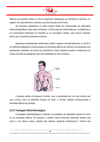 elétrica que possam indicar um fluxo sangüíneo inadequado ao miocárdio e reproduz um
registro de cada batimento cardíaco ocorrido durante as 24 horas.
         Os sintomas registrados no diário podem então ser relacionados às alterações
eletrocardiográficas Caso seja necessário, o ECG pode ser transmitido por via telefônica a
um computador localizado no hospital ou no consultório médico, para leitura imediata,
assim que o paciente apresenta sintomas.


         Aparelhos ambulatoriais sofisticados podem registrar simultaneamente um ECG e
um eletroencefalograma (mensurações da atividade elétrica do cérebro) em pacientes que
apresentam episódios de perda da consciência. Esses registros ajudam a diferenciar as
crises convulsivas epilépticas das anormalidades do ritmo cardíaco.




         A pessoa utiliza um pequeno monitor, que é sustentado por um dos ombros por
uma correia. Com os eletrodos fixados no tórax, o monitor registra continuamente a
atividade elétrica do coração.


2.5.5 Testagem Eletrofisiológica
         A testagem eletrofisiológica é utilizada na avaliação de alterações graves do ritmo
ou da condução elétrica. No hospital, o médico insere diminutos eletrodos através das
veias e, em alguns casos, através das artérias, atingindo diretamente o interior das



                                                                      40
Este material deve ser utilizado apenas como parâmetro de estudo deste Programa. Os créditos deste conteúdo são dados a seus respectivos autores
 