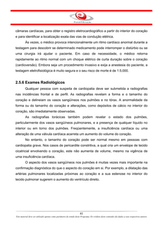 câmaras cardíacas, para obter o registro eletrocardiográfico a partir do interior do coração
e para identificar a localização exata das vias de condução elétrica.
         Às vezes, o médico provoca intencionalmente um ritmo cardíaco anormal durante a
testagem para descobrir se determinado medicamento pode interromper o distúrbio ou se
uma cirurgia irá ajudar o paciente. Em caso de necessidade, o médico retorna
rapidamente ao ritmo normal com um choque elétrico de curta duração sobre o coração
(cardioversão). Embora seja um procedimento invasivo e exija a anestesia do paciente, a
testagem eletrofisiológica é muito segura e o seu risco de morte é de 1:5.000.


2.5.6 Exames Radiológicos
         Qualquer pessoa com suspeita de cardiopatia deve ser submetida a radiografias
nas incidências frontal e de perfil. As radiografias revelam a forma e o tamanho do
coração e delineiam os vasos sangüíneos nos pulmões e no tórax. A anormalidade da
forma ou do tamanho do coração e alterações, como depósitos de cálcio no interior do
coração, são imediatamente observadas.
         As radiografias torácicas também podem revelar o estado dos pulmões,
particularmente dos vasos sangüíneos pulmonares, e a presença de qualquer líquido no
interior ou em torno dos pulmões. Freqüentemente, a insuficiência cardíaca ou uma
alteração de uma válvula cardíaca acarreta um aumento do volume do coração.
         No entanto, o tamanho do coração pode ser normal mesmo em pessoas com
cardiopatia grave. Nos casos de pericardite constritiva, a qual cria um envelope de tecido
cicatricial envolvendo o coração, este não aumenta de volume, mesmo na vigência de
uma insuficiência cardíaca.
         O aspecto dos vasos sangüíneos nos pulmões é muitas vezes mais importante na
confirmação diagnóstica do que o aspecto do coração em si. Por exemplo, a dilatação das
artérias pulmonares localizadas próximas ao coração e a sua estenose no interior do
tecido pulmonar sugerem o aumento do ventrículo direito.




                                                                      41
Este material deve ser utilizado apenas como parâmetro de estudo deste Programa. Os créditos deste conteúdo são dados a seus respectivos autores
 