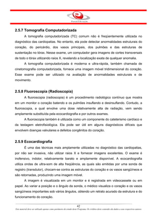 2.5.7 Tomografia Computadorizada
         A tomografia computadorizada (TC) comum não é freqüentemente utilizada no
diagnóstico das cardiopatias. No entanto, ela pode detectar anormalidades estruturais do
coração, do pericárdio, dos vasos principais, dos pulmões e das estruturas de
sustentação no tórax. Nesse exame, um computador gera imagens de cortes transversais
de todo o tórax utilizando raios X, revelando a localização exata de qualquer anomalia.
         A tomografia computadorizada é moderna e ultra-rápida, também chamada de
cinetomografia computadorizada, fornece uma imagem móvel tridimensional do coração.
Esse exame pode ser utilizado na avaliação de anormalidades estruturais e de
movimento.


2.5.8 Fluoroscopia (Radioscopia)
         A fluoroscopia (radioscopia) é um procedimento radiológico contínuo que mostra
em um monitor o coração batendo e os pulmões insuflando e desinsuflando. Contudo, a
fluoroscopia, a qual envolve uma dose relativamente alta de radiação, vem sendo
amplamente substituída pela ecocardiografia e por outros exames.
         A fluoroscopia também é utilizada como um componente do cateterismo cardíaco e
da testagem eletrofisiológica. Ela pode ser útil em alguns diagnósticos difíceis que
envolvem doenças valvulares e defeitos congênitos do coração.


2.5.9 Ecocardiografia
         É uma das técnicas mais amplamente utilizadas no diagnóstico das cardiopatias,
por não ser invasiva, não utilizar raios X e fornecer imagens excelentes. O exame é
inofensivo, indolor, relativamente barato e amplamente disponível. A ecocardiografia
utiliza ondas de ultra-som de alta freqüência, as quais são emitidas por uma sonda de
registro (transdutor), chocam-se contra as estruturas do coração e os vasos sangüíneos e
são retornadas, produzindo uma imagem móvel.
         A imagem é visualizada em um monitor e é registrada em videocassete ou em
papel. Ao variar a posição e o ângulo da sonda, o médico visualiza o coração e os vasos
sangüíneos importantes sob vários ângulos, obtendo um retrato acurado da estrutura e do
funcionamento do coração.

                                                                      42
Este material deve ser utilizado apenas como parâmetro de estudo deste Programa. Os créditos deste conteúdo são dados a seus respectivos autores
 