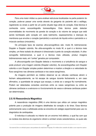 Para uma maior nitidez ou para analisar estruturas localizadas na parte posterior do
coração, pode-se passar uma sonda através da garganta do paciente até o esôfago,
registrando os sinais a partir de um ponto situado logo atrás do coração. Esta técnica é
conhecida           como         ecocardiografia              transesofágica.              Esta        técnica         pode        detectar
anormalidades de movimento da parede do coração e do volume de sangue que está
sendo bombeado pelo coração em cada batimento, espessamentos e doenças da
membrana que envolve o coração (pericárdio) e acúmulo de líquido entre o pericárdio e o
músculo cardíaco (miocárdio).
         Os principais tipos de exames ultra-sonográficos são: modo M, bidimensional,
Doppler e Doppler colorido. Na ultra-sonografia no modo M, a qual é a técnica mais
simples, um feixe isolado de ultrasom é direcionado à parte do coração estudado. A ultra-
sonografia bidimensional, a qual é a técnica mais utilizada, produz imagens
bidimensionais reais, em “cortes” gerados por computador.
         A ultra-sonografia com Doppler detecta o movimento e a turbulência do sangue e
pode produzir uma imagem colorida (Doppler colorido). As ecocardiografias com Doppler
colorido e com Doppler simples podem determinar e mostrar a direção e a velocidade do
fluxo sangüíneo nas câmaras cardíacas e nos vasos sangüíneos.
         As imagens permitem ao médico observar se as válvulas cardíacas abrem e
fecham adequadamente, se há escape de sangue durante fechamento e, em caso
afirmativo, a quantidade de sangue que escapa, e ainda se o sangue flui normalmente.
Podem ser detectadas conexões anormais entre os vasos sangüíneos ou entre as
câmaras cardíacas e a estrutura e o funcionamento de vasos e câmaras cardíacas podem
ser determinados.


2.5.10 Ressonância Magnética
         A ressonância magnética (RM) é uma técnica que utiliza um campo magnético
potente para a produção de imagens detalhadas do coração e do tórax. Essa técnica
extremamente cara e sofisticada ainda se encontra em estágio experimental para uso no
diagnóstico de cardiopatias.
         O indivíduo é colocado no interior de um enorme ímã elétrico, o qual faz com que
os núcleos dos átomos do organismo vibrem e emitam sinais característicos, os quais são


                                                                      43
Este material deve ser utilizado apenas como parâmetro de estudo deste Programa. Os créditos deste conteúdo são dados a seus respectivos autores
 