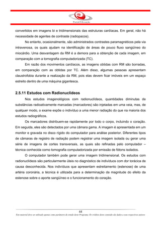 convertidos em imagens bi e tridimensionais das estruturas cardíacas. Em geral, não há
necessidade de agentes de contraste (radiopacos).
         No entanto, ocasionalmente, são administrados contrastes paramagnéticos pela via
intravenosa, os quais ajudam na identificação de áreas de pouco fluxo sangüíneo do
miocárdio. Uma desvantagem da RM é a demora para a obtenção de cada imagem, em
comparação com a tomografia computadorizada (TC).
         Em razão dos movimentos cardíacos, as imagens obtidas com RM são borradas,
em comparação com as obtidas por TC. Além disso, algumas pessoas apresentam
claustrofobia durante a realização da RM, pois elas devem ficar imóveis em um espaço
estreito dentro de uma máquina gigantesca.


2.5.11 Estudos com Radionuclídeos
         Nos estudos imagenológicos com radionuclídeos, quantidades diminutas de
substâncias radioativamente marcadas (marcadores) são injetadas em uma veia, mas, de
qualquer modo, o exame expõe o indivíduo a uma menor radiação do que na maioria dos
estudos radiográficos.
         Os marcadores distribuem-se rapidamente por todo o corpo, incluindo o coração.
Em seguida, eles são detectados por uma câmara gama. A imagem é apresentada em um
monitor e gravada no disco rígido do computador para análise posterior. Diferentes tipos
de câmaras de registro de radiação podem registrar uma imagem isolada ou gerar uma
série de imagens de cortes transversais, as quais são refinadas pelo computador –
técnica conhecida como tomografia computadorizada por emissão de fótons isolados.
         O computador também pode gerar uma imagem tridimensional. Os estudos com
radionuclídeos são particularmente úteis no diagnóstico de indivíduos com dor torácica de
causa desconhecida. Nos indivíduos que apresentam estreitamento (estenose) de uma
artéria coronária, a técnica é utilizada para a determinação da magnitude do efeito da
estenose sobre o aporte sangüíneo e o funcionamento do coração.




                                                                      44
Este material deve ser utilizado apenas como parâmetro de estudo deste Programa. Os créditos deste conteúdo são dados a seus respectivos autores
 